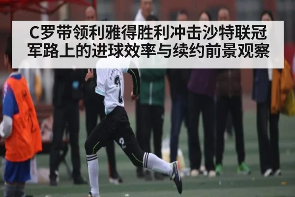 C罗带领利雅得胜利冲击沙特联冠军路上的进球效率与续约前景观察（Jisu Esports）